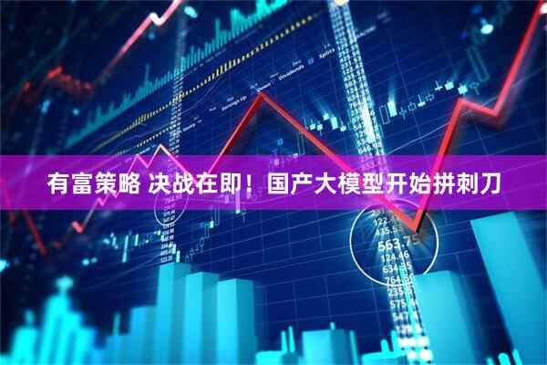 有富策略 决战在即！国产大模型开始拼刺刀