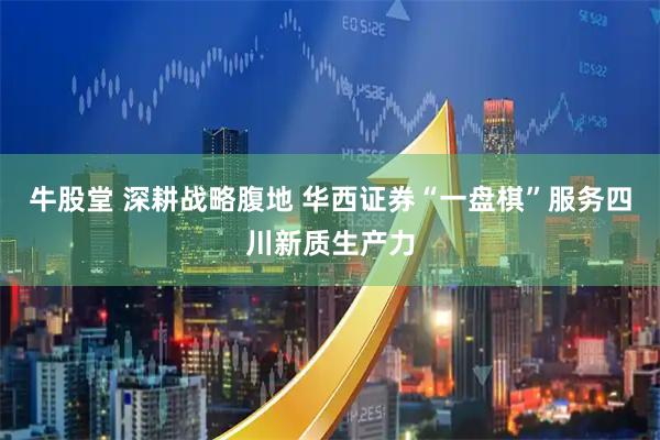 牛股堂 深耕战略腹地 华西证券“一盘棋”服务四川新质生产力